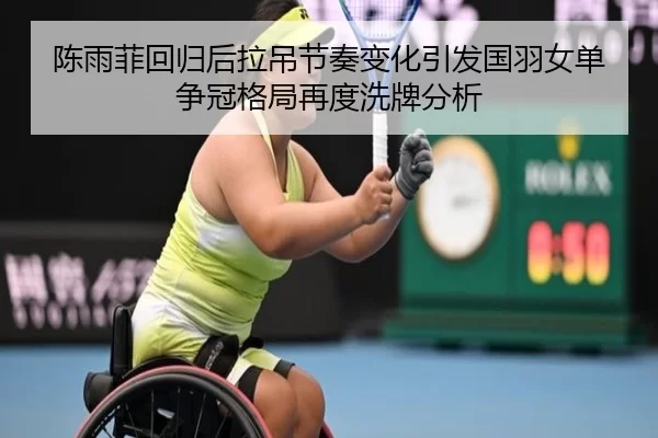 陈雨菲回归后拉吊节奏变化引发国羽女单争冠格局再度洗牌分析